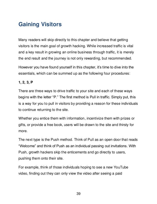 39
Gaining Visitors
Many readers will skip directly to this chapter and believe that getting
visitors is the main goal of growth hacking. While increased traffic is vital
and a key result in growing an online business through traffic, it is merely
the end result and the journey is not only rewarding, but recommended.
However you have found yourself in this chapter, it&rsquo;s time to dive into the
essentials, which can be summed up as the following four procedures:
1, 2, 3, P
There are three ways to drive traffic to your site and each of these ways
begins with the letter &ldquo;P.&rdquo; The first method is Pull in traffic. Simply put, this
is a way for you to pull in visitors by providing a reason for these individuals
to continue returning to the site.
Whether you entice them with information, incentivize them with prizes or
gifts, or provide a free book, users will be drawn to the site and thirsty for
more.
The next type is the Push method. Think of Pull as an open door that reads
&ldquo;Welcome&rdquo; and think of Push as an individual passing out invitations. With
Push, growth hackers skip the enticements and go directly to users,
pushing them onto their site.
For example, think of those individuals hoping to see a new YouTube
video, finding out they can only view the video after seeing a paid
 