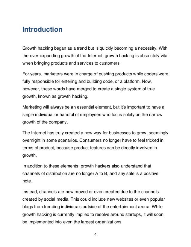 4
Introduction
Growth hacking began as a trend but is quickly becoming a necessity. With
the ever-expanding growth of the Internet, growth hacking is absolutely vital
when bringing products and services to customers.
For years, marketers were in charge of pushing products while coders were
fully responsible for entering and building code, or a platform. Now,
however, these words have merged to create a single system of true
growth, known as growth hacking.
Marketing will always be an essential element, but it&rsquo;s important to have a
single individual or handful of employees who focus solely on the narrow
growth of the company.
The Internet has truly created a new way for businesses to grow, seemingly
overnight in some scenarios. Consumers no longer have to feel tricked in
terms of product, because product features can be directly involved in
growth.
In addition to these elements, growth hackers also understand that
channels of distribution are no longer A to B, and any sale is a positive
note.
Instead, channels are now moved or even created due to the channels
created by social media. This could include new websites or even popular
blogs from trending individuals outside of the entertainment arena. While
growth hacking is currently implied to resolve around startups, it will soon
be implemented into even the largest organizations.
 