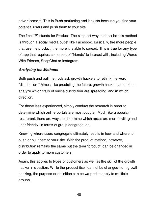 40
advertisement. This is Push marketing and it exists because you find your
potential users and push them to your site.
The final &ldquo;P&rdquo; stands for Product. The simplest way to describe this method
is through a social media outlet like Facebook. Basically, the more people
that use the product, the more it is able to spread. This is true for any type
of app that requires some sort of &ldquo;friends&rdquo; to interact with, including Words
With Friends, SnapChat or Instagram.
Analyzing the Methods
Both push and pull methods ask growth hackers to rethink the word
&ldquo;distribution.&rdquo; Almost like predicting the future, growth hackers are able to
analyze which trails of online distribution are spreading, and in which
direction.
For those less experienced, simply conduct the research in order to
determine which online portals are most popular. Much like a popular
restaurant, there are ways to determine which areas are more inviting and
user friendly, in terms of group congregation.
Knowing where users congregate ultimately results in how and where to
push or pull them to your site. With the product method, however,
distribution remains the same but the term &ldquo;product&rdquo; can be changed in
order to apply to more customers.
Again, this applies to types of customers as well as the skill of the growth
hacker in question. While the product itself cannot be changed from growth
hacking, the purpose or definition can be warped to apply to multiple
groups.
 