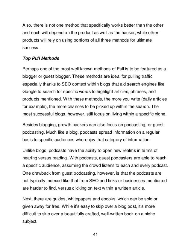 41
Also, there is not one method that specifically works better than the other
and each will depend on the product as well as the hacker, while other
products will rely on using portions of all three methods for ultimate
success.
Top Pull Methods
Perhaps one of the most well known methods of Pull is to be featured as a
blogger or guest blogger. These methods are ideal for pulling traffic,
especially thanks to SEO context within blogs that aid search engines like
Google to search for specific words to highlight articles, phrases, and
products mentioned. With these methods, the more you write (daily articles
for example), the more chances to be picked up within the search. The
most successful blogs, however, still focus on living within a specific niche.
Besides blogging, growth hackers can also focus on podcasting, or guest
podcasting. Much like a blog, podcasts spread information on a regular
basis to specific audiences who enjoy that category of information.
Unlike blogs, podcasts have the ability to open new realms in terms of
hearing versus reading. With podcasts, guest podcasters are able to reach
a specific audience, assuming the crowd listens to each and every podcast.
One drawback from guest podcasting, however, is that the podcasts are
not typically indexed like that from SEO and links or businesses mentioned
are harder to find, versus clicking on text within a written article.
Next, there are guides, whitepapers and ebooks, which can be sold or
given away for free. While it&rsquo;s easy to skip over a blog post, it&rsquo;s more
difficult to skip over a beautifully crafted, well-written book on a niche
subject.
 