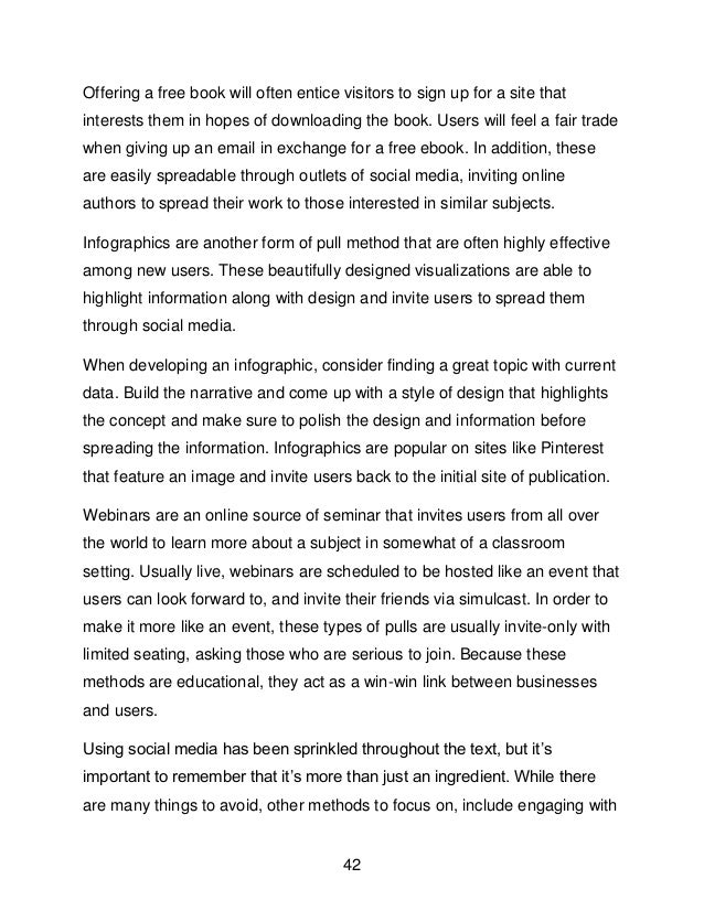 42
Offering a free book will often entice visitors to sign up for a site that
interests them in hopes of downloading the book. Users will feel a fair trade
when giving up an email in exchange for a free ebook. In addition, these
are easily spreadable through outlets of social media, inviting online
authors to spread their work to those interested in similar subjects.
Infographics are another form of pull method that are often highly effective
among new users. These beautifully designed visualizations are able to
highlight information along with design and invite users to spread them
through social media.
When developing an infographic, consider finding a great topic with current
data. Build the narrative and come up with a style of design that highlights
the concept and make sure to polish the design and information before
spreading the information. Infographics are popular on sites like Pinterest
that feature an image and invite users back to the initial site of publication.
Webinars are an online source of seminar that invites users from all over
the world to learn more about a subject in somewhat of a classroom
setting. Usually live, webinars are scheduled to be hosted like an event that
users can look forward to, and invite their friends via simulcast. In order to
make it more like an event, these types of pulls are usually invite-only with
limited seating, asking those who are serious to join. Because these
methods are educational, they act as a win-win link between businesses
and users.
Using social media has been sprinkled throughout the text, but it&rsquo;s
important to remember that it&rsquo;s more than just an ingredient. While there
are many things to avoid, other methods to focus on, include engaging with
 