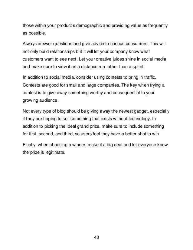 43
those within your product&rsquo;s demographic and providing value as frequently
as possible.
Always answer questions and give advice to curious consumers. This will
not only build relationships but it will let your company know what
customers want to see next. Let your creative juices shine in social media
and make sure to view it as a distance run rather than a sprint.
In addition to social media, consider using contests to bring in traffic.
Contests are good for small and large companies. The key when trying a
contest is to give away something worthy and consequential to your
growing audience.
Not every type of blog should be giving away the newest gadget, especially
if they are hoping to sell something that exists without technology. In
addition to picking the ideal grand prize, make sure to include something
for first, second, and third, so users feel they have a better shot to win.
Finally, when choosing a winner, make it a big deal and let everyone know
the prize is legitimate.
 