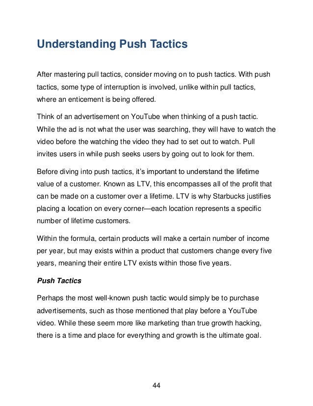 44
Understanding Push Tactics
After mastering pull tactics, consider moving on to push tactics. With push
tactics, some type of interruption is involved, unlike within pull tactics,
where an enticement is being offered.
Think of an advertisement on YouTube when thinking of a push tactic.
While the ad is not what the user was searching, they will have to watch the
video before the watching the video they had to set out to watch. Pull
invites users in while push seeks users by going out to look for them.
Before diving into push tactics, it&rsquo;s important to understand the lifetime
value of a customer. Known as LTV, this encompasses all of the profit that
can be made on a customer over a lifetime. LTV is why Starbucks justifies
placing a location on every corner&mdash;each location represents a specific
number of lifetime customers.
Within the formula, certain products will make a certain number of income
per year, but may exists within a product that customers change every five
years, meaning their entire LTV exists within those five years.
Push Tactics
Perhaps the most well-known push tactic would simply be to purchase
advertisements, such as those mentioned that play before a YouTube
video. While these seem more like marketing than true growth hacking,
there is a time and place for everything and growth is the ultimate goal.
 