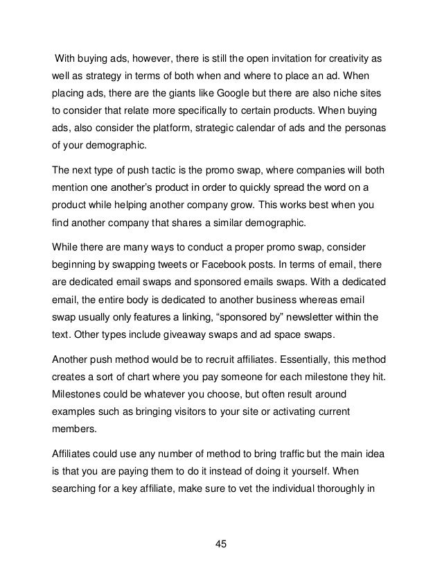 45
With buying ads, however, there is still the open invitation for creativity as
well as strategy in terms of both when and where to place an ad. When
placing ads, there are the giants like Google but there are also niche sites
to consider that relate more specifically to certain products. When buying
ads, also consider the platform, strategic calendar of ads and the personas
of your demographic.
The next type of push tactic is the promo swap, where companies will both
mention one another&rsquo;s product in order to quickly spread the word on a
product while helping another company grow. This works best when you
find another company that shares a similar demographic.
While there are many ways to conduct a proper promo swap, consider
beginning by swapping tweets or Facebook posts. In terms of email, there
are dedicated email swaps and sponsored emails swaps. With a dedicated
email, the entire body is dedicated to another business whereas email
swap usually only features a linking, &ldquo;sponsored by&rdquo; newsletter within the
text. Other types include giveaway swaps and ad space swaps.
Another push method would be to recruit affiliates. Essentially, this method
creates a sort of chart where you pay someone for each milestone they hit.
Milestones could be whatever you choose, but often result around
examples such as bringing visitors to your site or activating current
members.
Affiliates could use any number of method to bring traffic but the main idea
is that you are paying them to do it instead of doing it yourself. When
searching for a key affiliate, make sure to vet the individual thoroughly in
 