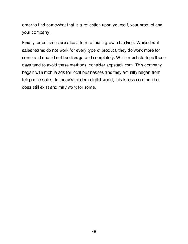 46
order to find somewhat that is a reflection upon yourself, your product and
your company.
Finally, direct sales are also a form of push growth hacking. While direct
sales teams do not work for every type of product, they do work more for
some and should not be disregarded completely. While most startups these
days tend to avoid these methods, consider appstack.com. This company
began with mobile ads for local businesses and they actually began from
telephone sales. In today&rsquo;s modern digital world, this is less common but
does still exist and may work for some.
 