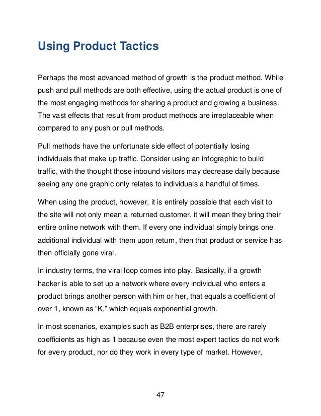 47
Using Product Tactics
Perhaps the most advanced method of growth is the product method. While
push and pull methods are both effective, using the actual product is one of
the most engaging methods for sharing a product and growing a business.
The vast effects that result from product methods are irreplaceable when
compared to any push or pull methods.
Pull methods have the unfortunate side effect of potentially losing
individuals that make up traffic. Consider using an infographic to build
traffic, with the thought those inbound visitors may decrease daily because
seeing any one graphic only relates to individuals a handful of times.
When using the product, however, it is entirely possible that each visit to
the site will not only mean a returned customer, it will mean they bring their
entire online network with them. If every one individual simply brings one
additional individual with them upon return, then that product or service has
then officially gone viral.
In industry terms, the viral loop comes into play. Basically, if a growth
hacker is able to set up a network where every individual who enters a
product brings another person with him or her, that equals a coefficient of
over 1, known as &ldquo;K,&rdquo; which equals exponential growth.
In most scenarios, examples such as B2B enterprises, there are rarely
coefficients as high as 1 because even the most expert tactics do not work
for every product, nor do they work in every type of market. However,
 