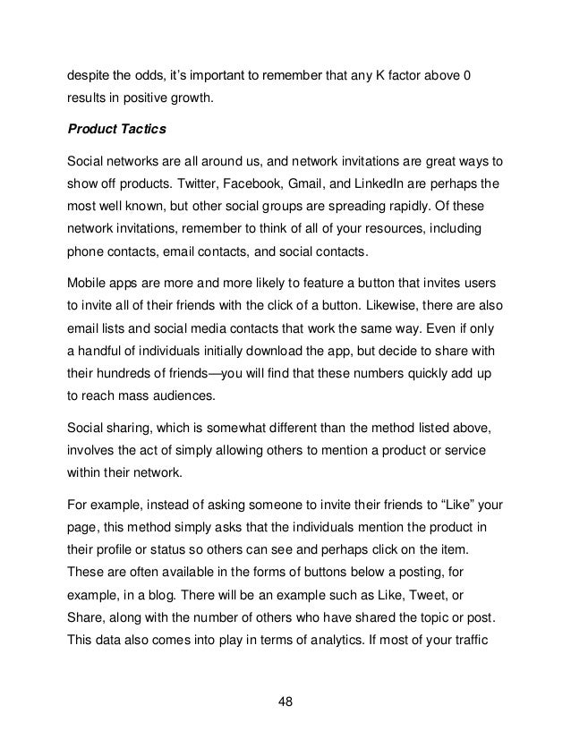 48
despite the odds, it&rsquo;s important to remember that any K factor above 0
results in positive growth.
Product Tactics
Social networks are all around us, and network invitations are great ways to
show off products. Twitter, Facebook, Gmail, and LinkedIn are perhaps the
most well known, but other social groups are spreading rapidly. Of these
network invitations, remember to think of all of your resources, including
phone contacts, email contacts, and social contacts.
Mobile apps are more and more likely to feature a button that invites users
to invite all of their friends with the click of a button. Likewise, there are also
email lists and social media contacts that work the same way. Even if only
a handful of individuals initially download the app, but decide to share with
their hundreds of friends&mdash;you will find that these numbers quickly add up
to reach mass audiences.
Social sharing, which is somewhat different than the method listed above,
involves the act of simply allowing others to mention a product or service
within their network.
For example, instead of asking someone to invite their friends to &ldquo;Like&rdquo; your
page, this method simply asks that the individuals mention the product in
their profile or status so others can see and perhaps click on the item.
These are often available in the forms of buttons below a posting, for
example, in a blog. There will be an example such as Like, Tweet, or
Share, along with the number of others who have shared the topic or post.
This data also comes into play in terms of analytics. If most of your traffic
 