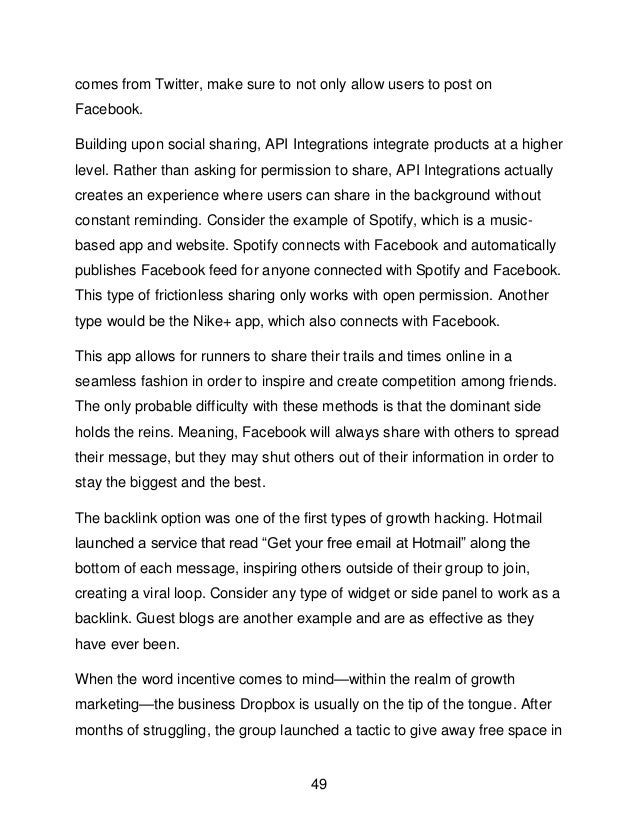 49
comes from Twitter, make sure to not only allow users to post on
Facebook.
Building upon social sharing, API Integrations integrate products at a higher
level. Rather than asking for permission to share, API Integrations actually
creates an experience where users can share in the background without
constant reminding. Consider the example of Spotify, which is a music-
based app and website. Spotify connects with Facebook and automatically
publishes Facebook feed for anyone connected with Spotify and Facebook.
This type of frictionless sharing only works with open permission. Another
type would be the Nike+ app, which also connects with Facebook.
This app allows for runners to share their trails and times online in a
seamless fashion in order to inspire and create competition among friends.
The only probable difficulty with these methods is that the dominant side
holds the reins. Meaning, Facebook will always share with others to spread
their message, but they may shut others out of their information in order to
stay the biggest and the best.
The backlink option was one of the first types of growth hacking. Hotmail
launched a service that read &ldquo;Get your free email at Hotmail&rdquo; along the
bottom of each message, inspiring others outside of their group to join,
creating a viral loop. Consider any type of widget or side panel to work as a
backlink. Guest blogs are another example and are as effective as they
have ever been.
When the word incentive comes to mind&mdash;within the realm of growth
marketing&mdash;the business Dropbox is usually on the tip of the tongue. After
months of struggling, the group launched a tactic to give away free space in
 