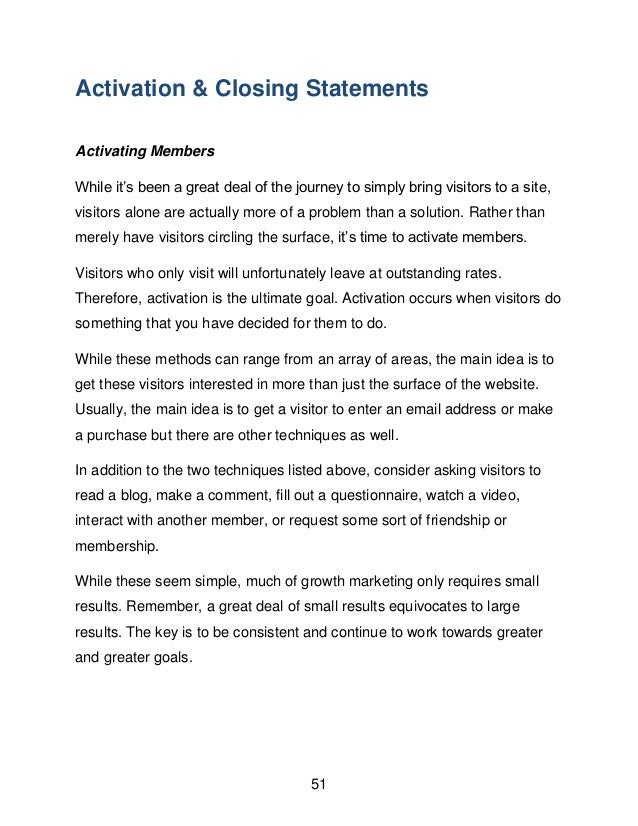 51
Activation & Closing Statements
Activating Members
While it&rsquo;s been a great deal of the journey to simply bring visitors to a site,
visitors alone are actually more of a problem than a solution. Rather than
merely have visitors circling the surface, it&rsquo;s time to activate members.
Visitors who only visit will unfortunately leave at outstanding rates.
Therefore, activation is the ultimate goal. Activation occurs when visitors do
something that you have decided for them to do.
While these methods can range from an array of areas, the main idea is to
get these visitors interested in more than just the surface of the website.
Usually, the main idea is to get a visitor to enter an email address or make
a purchase but there are other techniques as well.
In addition to the two techniques listed above, consider asking visitors to
read a blog, make a comment, fill out a questionnaire, watch a video,
interact with another member, or request some sort of friendship or
membership.
While these seem simple, much of growth marketing only requires small
results. Remember, a great deal of small results equivocates to large
results. The key is to be consistent and continue to work towards greater
and greater goals.
 