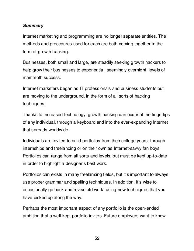 52
Summary
Internet marketing and programming are no longer separate entities. The
methods and procedures used for each are both coming together in the
form of growth hacking.
Businesses, both small and large, are steadily seeking growth hackers to
help grow their businesses to exponential, seemingly overnight, levels of
mammoth success.
Internet marketers began as IT professionals and business students but
are moving to the underground, in the form of all sorts of hacking
techniques.
Thanks to increased technology, growth hacking can occur at the fingertips
of any individual, through a keyboard and into the ever-expanding Internet
that spreads worldwide.
Individuals are invited to build portfolios from their college years, through
internships and freelancing or on their own as Internet-savvy fan boys.
Portfolios can range from all sorts and levels, but must be kept up-to-date
in order to highlight a designer&rsquo;s best work.
Portfolios can exists in many freelancing fields, but it&rsquo;s important to always
use proper grammar and spelling techniques. In addition, it&rsquo;s wise to
occasionally go back and revise old work, using new techniques that you
have picked up along the way.
Perhaps the most important aspect of any portfolio is the open-ended
ambition that a well-kept portfolio invites. Future employers want to know
 