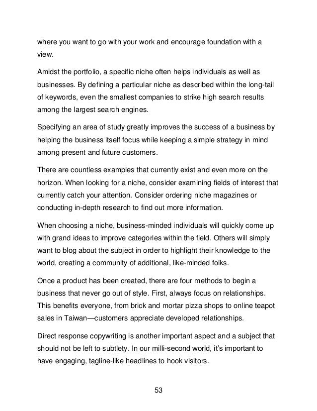 53
where you want to go with your work and encourage foundation with a
view.
Amidst the portfolio, a specific niche often helps individuals as well as
businesses. By defining a particular niche as described within the long-tail
of keywords, even the smallest companies to strike high search results
among the largest search engines.
Specifying an area of study greatly improves the success of a business by
helping the business itself focus while keeping a simple strategy in mind
among present and future customers.
There are countless examples that currently exist and even more on the
horizon. When looking for a niche, consider examining fields of interest that
currently catch your attention. Consider ordering niche magazines or
conducting in-depth research to find out more information.
When choosing a niche, business-minded individuals will quickly come up
with grand ideas to improve categories within the field. Others will simply
want to blog about the subject in order to highlight their knowledge to the
world, creating a community of additional, like-minded folks.
Once a product has been created, there are four methods to begin a
business that never go out of style. First, always focus on relationships.
This benefits everyone, from brick and mortar pizza shops to online teapot
sales in Taiwan&mdash;customers appreciate developed relationships.
Direct response copywriting is another important aspect and a subject that
should not be left to subtlety. In our milli-second world, it&rsquo;s important to
have engaging, tagline-like headlines to hook visitors.
 