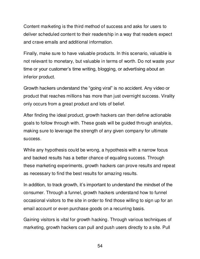 54
Content marketing is the third method of success and asks for users to
deliver scheduled content to their readership in a way that readers expect
and crave emails and additional information.
Finally, make sure to have valuable products. In this scenario, valuable is
not relevant to monetary, but valuable in terms of worth. Do not waste your
time or your customer&rsquo;s time writing, blogging, or advertising about an
inferior product.
Growth hackers understand the &ldquo;going viral&rdquo; is no accident. Any video or
product that reaches millions has more than just overnight success. Virality
only occurs from a great product and lots of belief.
After finding the ideal product, growth hackers can then define actionable
goals to follow through with. These goals will be guided through analytics,
making sure to leverage the strength of any given company for ultimate
success.
While any hypothesis could be wrong, a hypothesis with a narrow focus
and backed results has a better chance of equaling success. Through
these marketing experiments, growth hackers can prove results and repeat
as necessary to find the best results for amazing results.
In addition, to track growth, it&rsquo;s important to understand the mindset of the
consumer. Through a funnel, growth hackers understand how to funnel
occasional visitors to the site in order to find those willing to sign up for an
email account or even purchase goods on a recurring basis.
Gaining visitors is vital for growth hacking. Through various techniques of
marketing, growth hackers can pull and push users directly to a site. Pull
 