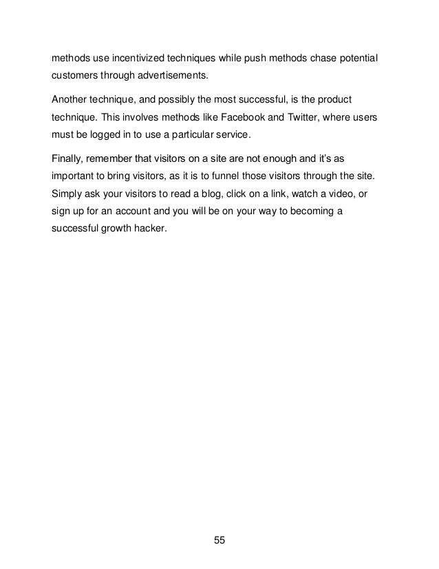 55
methods use incentivized techniques while push methods chase potential
customers through advertisements.
Another technique, and possibly the most successful, is the product
technique. This involves methods like Facebook and Twitter, where users
must be logged in to use a particular service.
Finally, remember that visitors on a site are not enough and it&rsquo;s as
important to bring visitors, as it is to funnel those visitors through the site.
Simply ask your visitors to read a blog, click on a link, watch a video, or
sign up for an account and you will be on your way to becoming a
successful growth hacker.
 