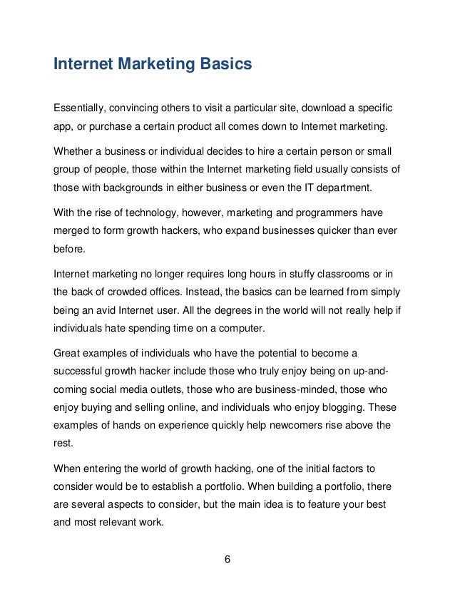 6
Internet Marketing Basics
Essentially, convincing others to visit a particular site, download a specific
app, or purchase a certain product all comes down to Internet marketing.
Whether a business or individual decides to hire a certain person or small
group of people, those within the Internet marketing field usually consists of
those with backgrounds in either business or even the IT department.
With the rise of technology, however, marketing and programmers have
merged to form growth hackers, who expand businesses quicker than ever
before.
Internet marketing no longer requires long hours in stuffy classrooms or in
the back of crowded offices. Instead, the basics can be learned from simply
being an avid Internet user. All the degrees in the world will not really help if
individuals hate spending time on a computer.
Great examples of individuals who have the potential to become a
successful growth hacker include those who truly enjoy being on up-and-
coming social media outlets, those who are business-minded, those who
enjoy buying and selling online, and individuals who enjoy blogging. These
examples of hands on experience quickly help newcomers rise above the
rest.
When entering the world of growth hacking, one of the initial factors to
consider would be to establish a portfolio. When building a portfolio, there
are several aspects to consider, but the main idea is to feature your best
and most relevant work.
 