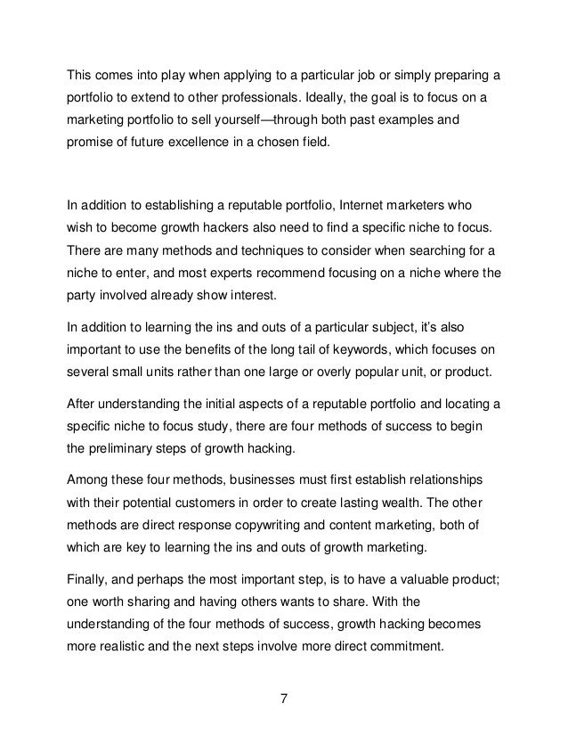 7
This comes into play when applying to a particular job or simply preparing a
portfolio to extend to other professionals. Ideally, the goal is to focus on a
marketing portfolio to sell yourself&mdash;through both past examples and
promise of future excellence in a chosen field.
In addition to establishing a reputable portfolio, Internet marketers who
wish to become growth hackers also need to find a specific niche to focus.
There are many methods and techniques to consider when searching for a
niche to enter, and most experts recommend focusing on a niche where the
party involved already show interest.
In addition to learning the ins and outs of a particular subject, it&rsquo;s also
important to use the benefits of the long tail of keywords, which focuses on
several small units rather than one large or overly popular unit, or product.
After understanding the initial aspects of a reputable portfolio and locating a
specific niche to focus study, there are four methods of success to begin
the preliminary steps of growth hacking.
Among these four methods, businesses must first establish relationships
with their potential customers in order to create lasting wealth. The other
methods are direct response copywriting and content marketing, both of
which are key to learning the ins and outs of growth marketing.
Finally, and perhaps the most important step, is to have a valuable product;
one worth sharing and having others wants to share. With the
understanding of the four methods of success, growth hacking becomes
more realistic and the next steps involve more direct commitment.
 