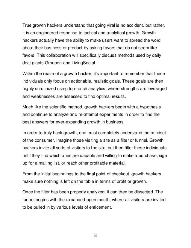 8
True growth hackers understand that going viral is no accident, but rather,
it is an engineered response to tactical and analytical growth. Growth
hackers actually have the ability to make users want to spread the word
about their business or product by asking favors that do not seem like
favors. This collaboration will specifically discuss methods used by daily
deal giants Groupon and LivingSocial.
Within the realm of a growth hacker, it&rsquo;s important to remember that these
individuals only focus on actionable, realistic goals. These goals are then
highly scrutinized using top-notch analytics, where strengths are leveraged
and weaknesses are assessed to find optimal results.
Much like the scientific method, growth hackers begin with a hypothesis
and continue to analyze and re-attempt experiments in order to find the
best answers for ever-expanding growth in business.
In order to truly hack growth, one must completely understand the mindset
of the consumer. Imagine those visiting a site as a filter or funnel. Growth
hackers invite all sorts of visitors to the site, but then filter these individuals
until they find which ones are capable and willing to make a purchase, sign
up for a mailing list, or reach other profitable material.
From the initial beginnings to the final point of checkout, growth hackers
make sure nothing is left on the table in terms of profit or growth.
Once the filter has been properly analyzed, it can then be dissected. The
funnel begins with the expanded open mouth, where all visitors are invited
to be pulled in by various levels of enticement.
 