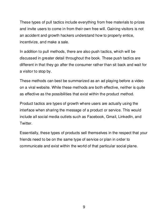 9
These types of pull tactics include everything from free materials to prizes
and invite users to come in from their own free will. Gaining visitors is not
an accident and growth hackers understand how to properly entice,
incentivize, and make a sale.
In addition to pull methods, there are also push tactics, which will be
discussed in greater detail throughout the book. These push tactics are
different in that they go after the consumer rather than sit back and wait for
a visitor to stop by.
These methods can best be summarized as an ad playing before a video
on a viral website. While these methods are both effective, neither is quite
as effective as the possibilities that exist within the product method.
Product tactics are types of growth where users are actually using the
interface when sharing the message of a product or service. This would
include all social media outlets such as Facebook, Gmail, LinkedIn, and
Twitter.
Essentially, these types of products sell themselves in the respect that your
friends need to be on the same type of service or plan in order to
communicate and exist within the world of that particular social plane.
 