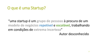 O que é uma Startup?
“uma startup é um grupo de pessoas à procura de um
modelo de negócios repetível e escalável, trabalhando
em condições de extrema incerteza”
Autor desconhecido
17
 