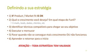 Definindo a sua estratégia
• 1) IF Product / Market fit IS OK
• 2) Qual o crescimento você deseja? Em qual etapa do Funil?
• E-mails, leads, dados, clientes, etc
• 3) Identificar técnicas compatíveis para chegar ao seu objetivo
• 4) Executar e mensurar
• 5) Parar quando não se consegue mais crescimento OU não funcionou
• 6) Aprender e retornar para o início
42
ATENÇÃO – TODA ESTRATÉGIA TEM VALIDADE
 