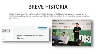 BREVE HISTORIA 
• La frase “Growth Hacker" fue acuñado por Sean Ellis(CEO Qualaroo) en 2010 Cuando le preguntaron a Sean por qué se 
sentía la necesidad de acuñar una nueva frase que él dijo que había sido producto de su frustración al contratar reemplazos 
para sí mismo. 
 