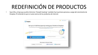 REDEFINICIÓN DE PRODUCTOS 
• Sean Ellis, el tipo que acuñó el término “Growth hacking", también fue la primera persona a cargo del crecimiento de 
Dropbox. Él entiende lo que es nuevo acerca de los productos de internet. 
 