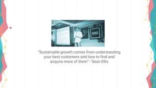 “Sustainable growth comes from understanding
your best customers and how to find and
acquire more of them” - Sean Ellis
 