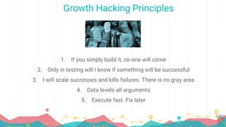 Growth Hacking Principles
1. If you simply build it, no-one will come
2. Only in testing will I know if something will be successful
3. I will scale successes and kills failures. There is no gray area
4. Data levels all arguments
5. Execute fast. Fix later
 