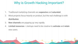 Why is Growth Hacking Important?
1. Traditional marketing channels are expensive and saturated.
2. Most projects focus heavily on product, but the real challenge is with
distribution.
3. New channels are popping up very rapidly.
4. Limited resources = startups need to be creative to activate and retain
new users.
 