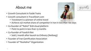 About me
• Growth Consultant in Fadak Trains
• Growth consultant in TravelStart.com
• Travelstart is a pioneer of online travel
• Achieve 25% market share of competitor in Iran in less than 100 days
• Co-founder of "Rahin" B2B cloud platform
• Point to point in less than 13 months
• Co-founder of Foodchi Bot
• Sold 7 month after launch to Chilivery (Netbarg)
• Founder of Iran Gamification Association
• Founder of “Roshdino” Organization
2
 