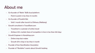 About me
– Co-founder of "Rahin" B2B cloud platform
– Point to point in less than 13 months
– Co-founder of Foodchi Bot
– Sold 7 month after launch to Chilivery (Netbarg)
– Growth consultant in TravelStart.com
– Travelstart is a pioneer of online travel
– Achieve 25% market share of competitor in Iran in less than 100 days
– Growth Engineer in Kanalshop.com
– Online shop-bot maker
– Growth 6X in shop in less than 4 month
– Founder of Iran Gamification Association
– Founder of “Roshdino” events about Growth hacking
 