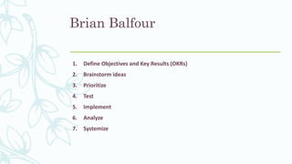 Brian Balfour
1. Define Objectives and Key Results (OKRs)
2. Brainstorm ideas
3. Prioritize
4. Test
5. Implement
6. Analyze
7. Systemize
 