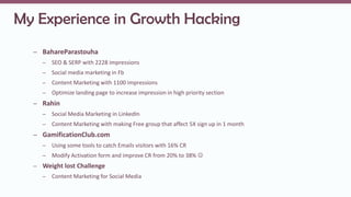 My Experience in Growth Hacking
– BahareParastouha
– SEO & SERP with 2228 impressions
– Social media marketing in Fb
– Content Marketing with 1100 impressions
– Optimize landing page to increase impression in high priority section
– Rahin
– Social Media Marketing in LinkedIn
– Content Marketing with making Free group that affect 5X sign up in 1 month
– GamificationClub.com
– Using some tools to catch Emails visitors with 16% CR
– Modify Activation form and improve CR from 20% to 38% 
– Weight lost Challenge
– Content Marketing for Social Media
 