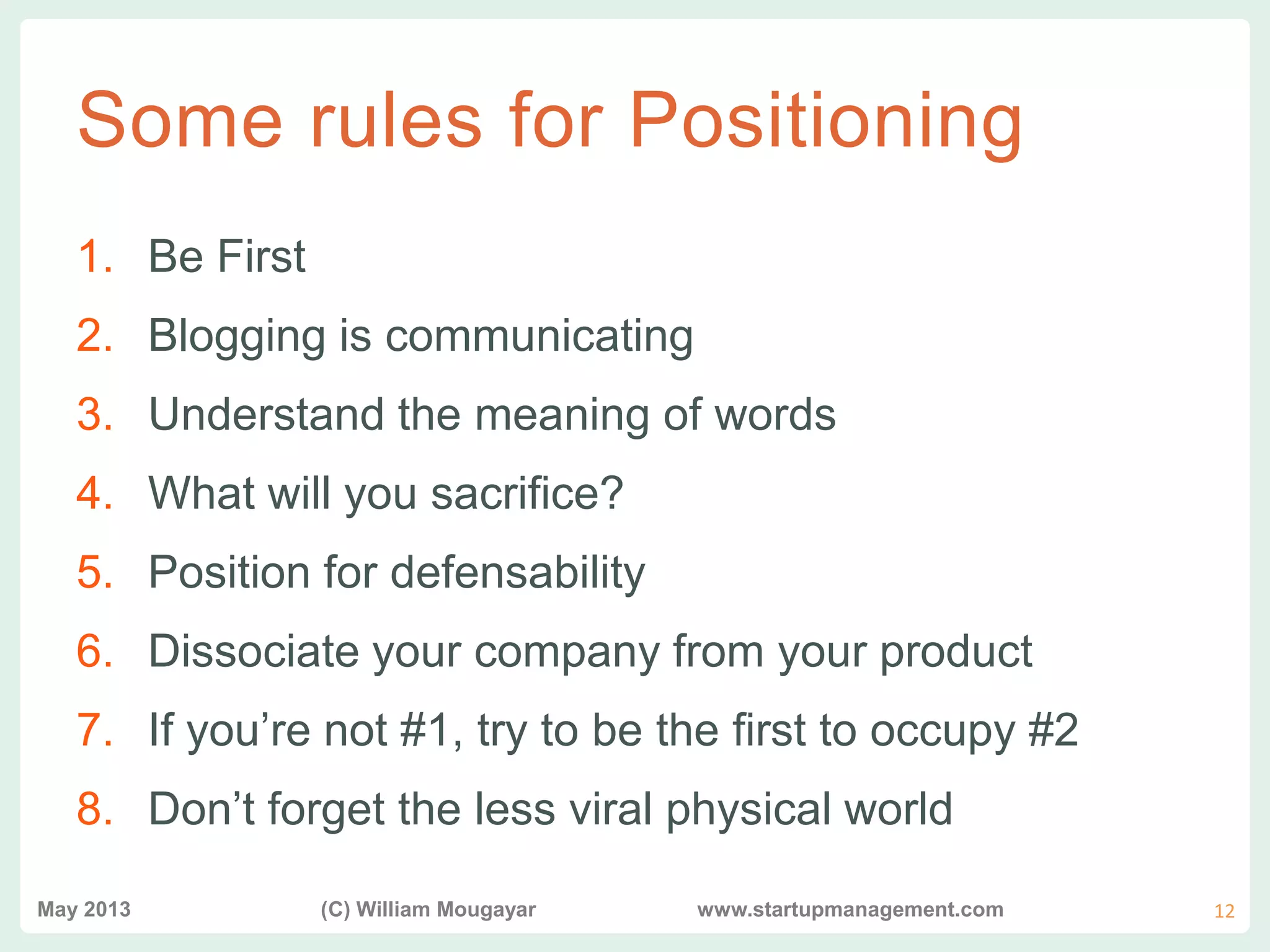 vvv
Some rules for Positioning
1. Be First
2. Blogging is communicating
3. Understand the meaning of words
4. What will you sacrifice?
5. Position for defensability
6. Dissociate your company from your product
7. If you’re not #1, try to be the first to occupy #2
8. Don’t forget the less viral physical world
May 2013 (C) William Mougayar www.startupmanagement.com 12
 