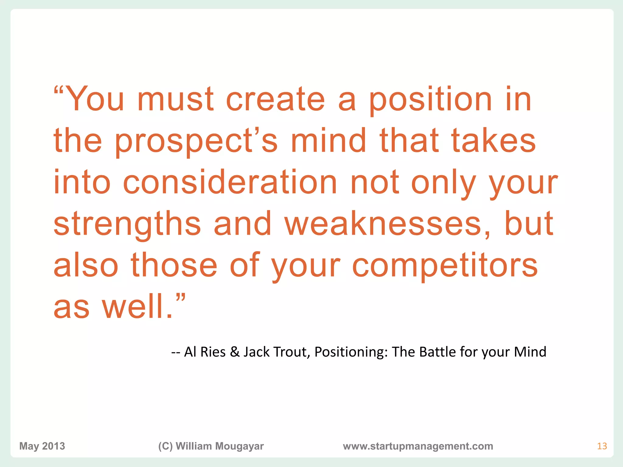 vvv
“You must create a position in
the prospect’s mind that takes
into consideration not only your
strengths and weaknesses, but
also those of your competitors
as well.”
May 2013 (C) William Mougayar www.startupmanagement.com 13
-- Al Ries & Jack Trout, Positioning: The Battle for your Mind
 
