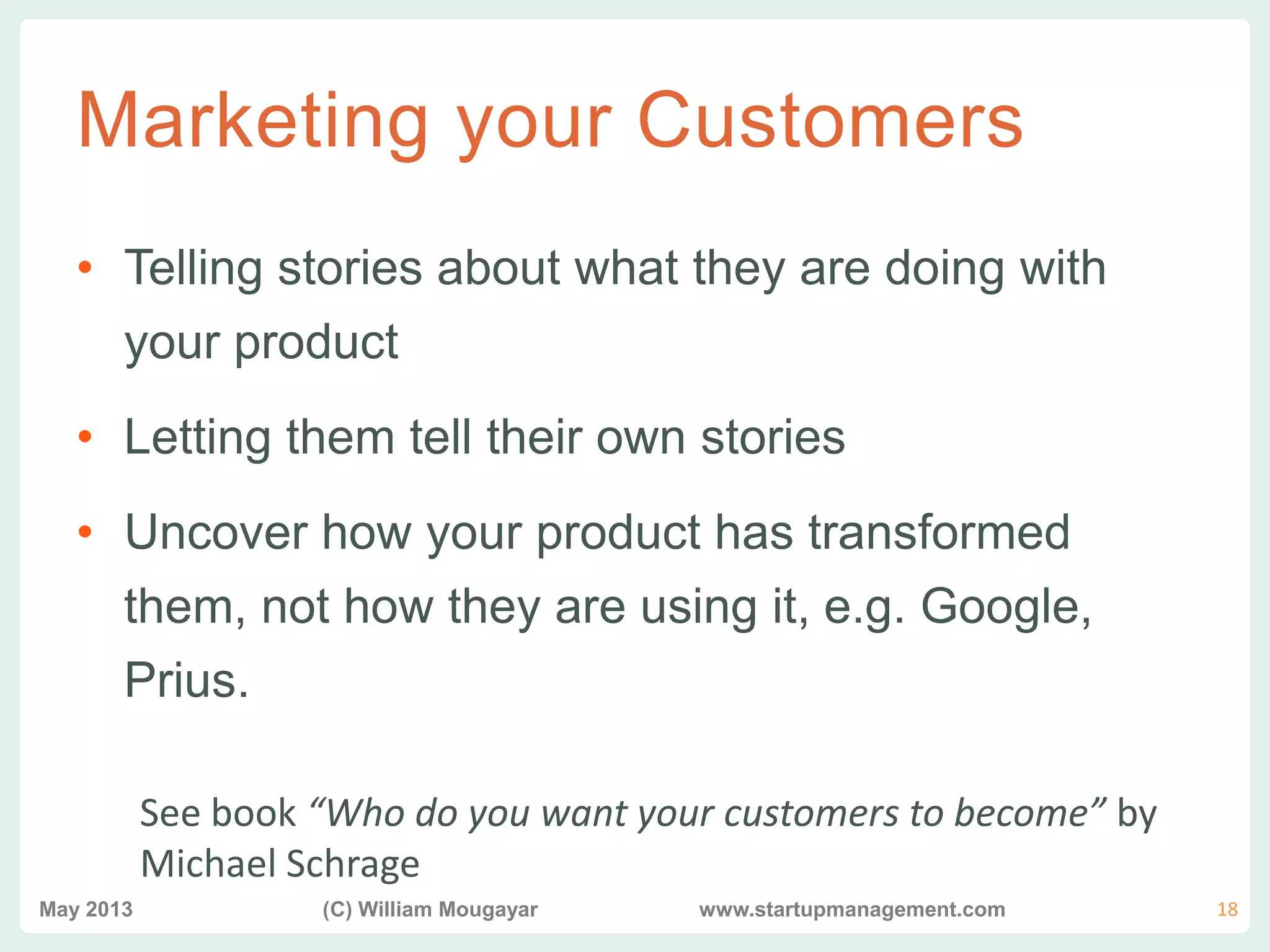 vvv
Marketing your Customers
• Telling stories about what they are doing with
your product
• Letting them tell their own stories
• Uncover how your product has transformed
them, not how they are using it, e.g. Google,
Prius.
See book “Who do you want your customers to become” by
Michael Schrage
May 2013 (C) William Mougayar www.startupmanagement.com 18
 