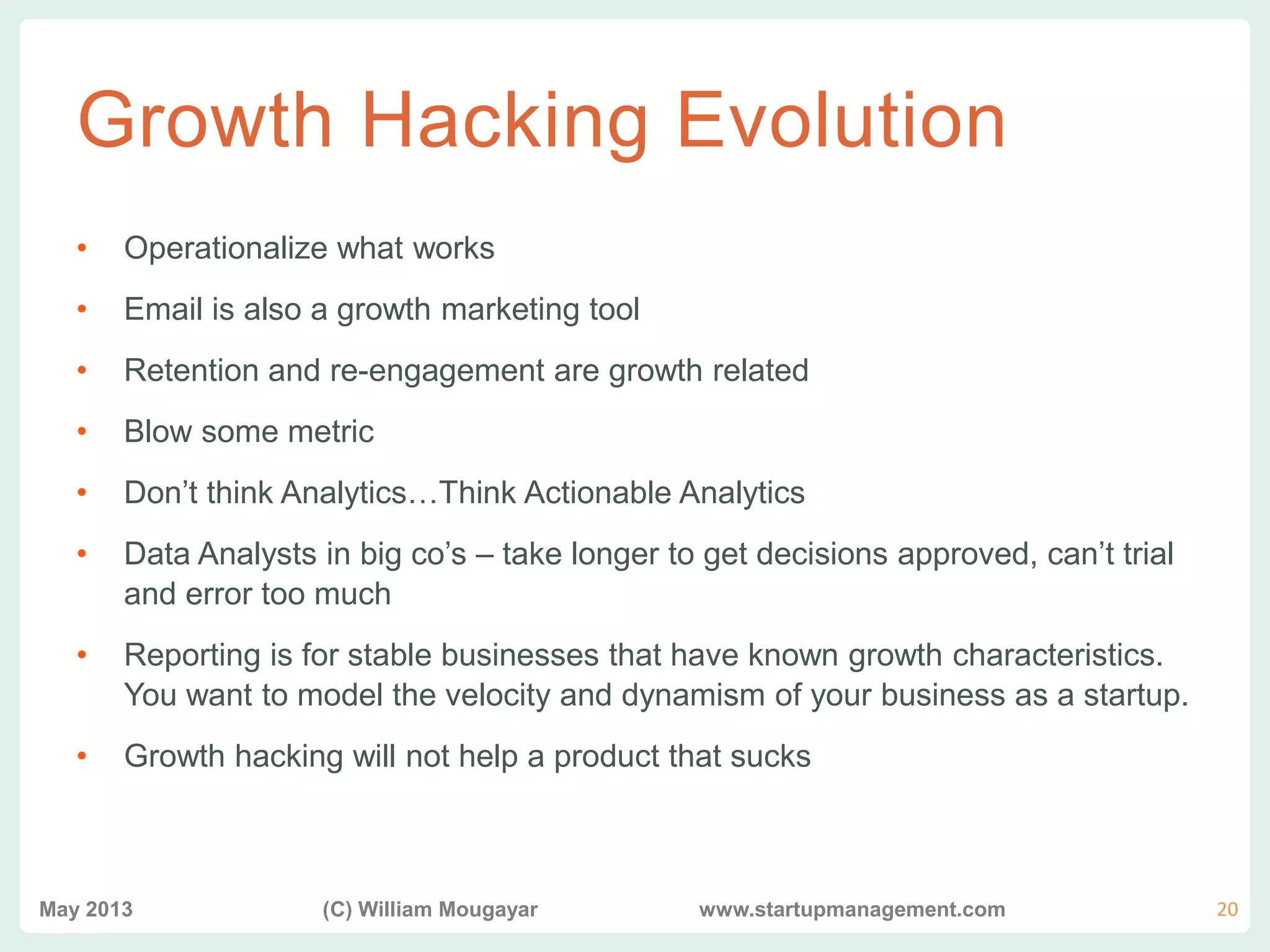 vvv
Growth Hacking Evolution
• Operationalize what works
• Email is also a growth marketing tool
• Retention and re-engagement are growth related
• Blow some metric
• Don’t think Analytics…Think Actionable Analytics
• Data Analysts in big co’s – take longer to get decisions approved, can’t trial
and error too much
• Reporting is for stable businesses that have known growth characteristics.
You want to model the velocity and dynamism of your business as a startup.
• Growth hacking will not help a product that sucks
May 2013 (C) William Mougayar www.startupmanagement.com 20
 