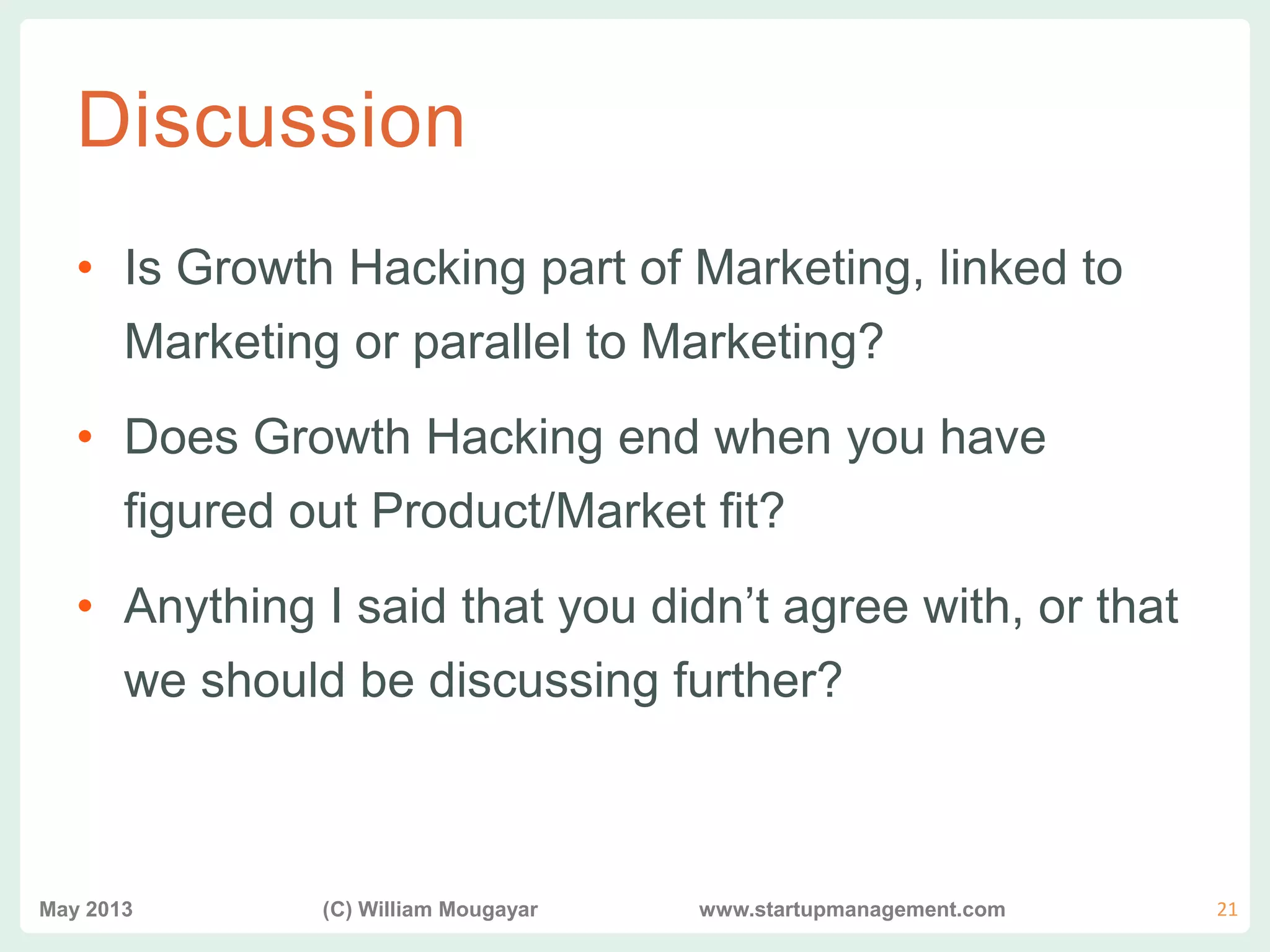 vvv
Discussion
• Is Growth Hacking part of Marketing, linked to
Marketing or parallel to Marketing?
• Does Growth Hacking end when you have
figured out Product/Market fit?
• Anything I said that you didn’t agree with, or that
we should be discussing further?
May 2013 (C) William Mougayar www.startupmanagement.com 21
 