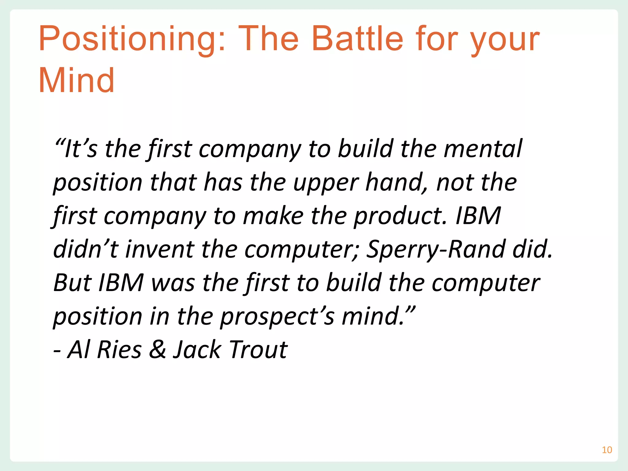vvv
Positioning: The Battle for your
Mind
“It’s the first company to build the mental
position that has the upper hand, not the
first company to make the product. IBM
didn’t invent the computer; Sperry-Rand did.
But IBM was the first to build the computer
position in the prospect’s mind.”
- Al Ries & Jack Trout
10
 