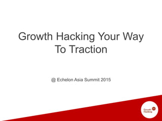 Growth Hacking Your Way
To Traction
@ Echelon Asia Summit 2015
 