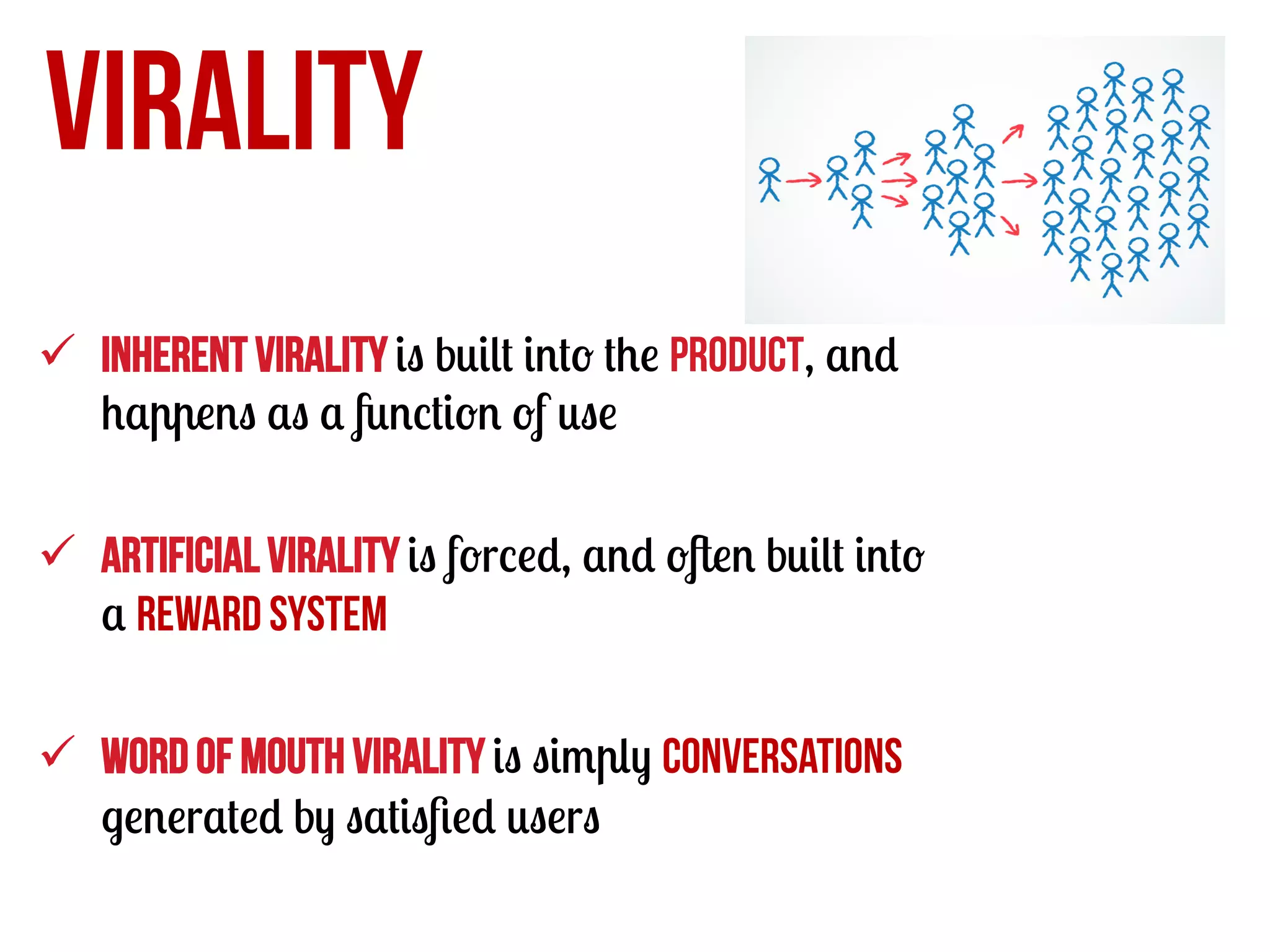 VIRALITY
ü  Inherent virality is built into the product, and
happens as a function of use
ü  Artificial virality is forced, and often built into
a reward system
ü  Word of mouth virality is simply conversations
generated by satisﬁed users

 