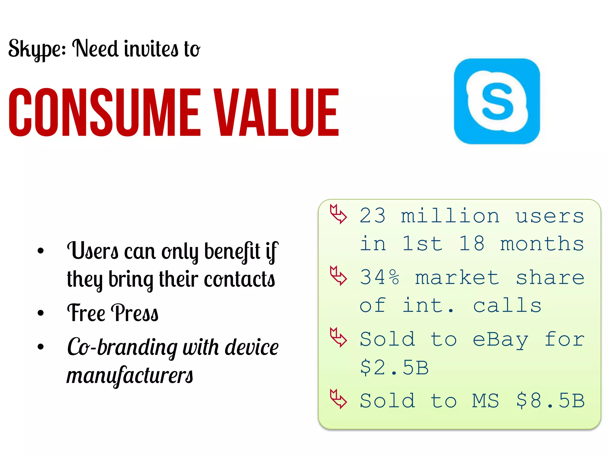 Skype: Need invites to

CONSUME VALUE
•  Users can only beneﬁt if
they bring their contacts
•  Free Press
•  Co-branding with device
manufacturers

Ä  23 million users
in 1st 18 months
Ä  34% market share
of int. calls
Ä  Sold to eBay for
$2.5B
Ä  Sold to MS $8.5B
	
  

 