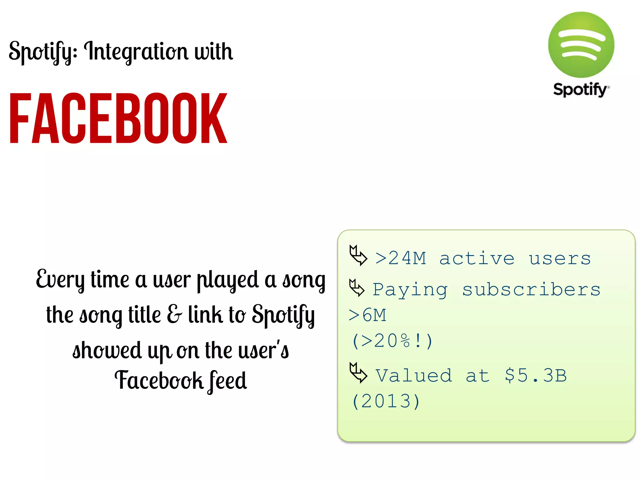 Spotify: Integration with

FACEBOOK
Every time a user played a song
the song title & link to Spotify
showed up on the user's
Facebook feed

Ä	
  >24M active users
Ä	
  Paying subscribers
>6M
(>20%!)

Ä	
  Valued at $5.3B
(2013)
	
  

 