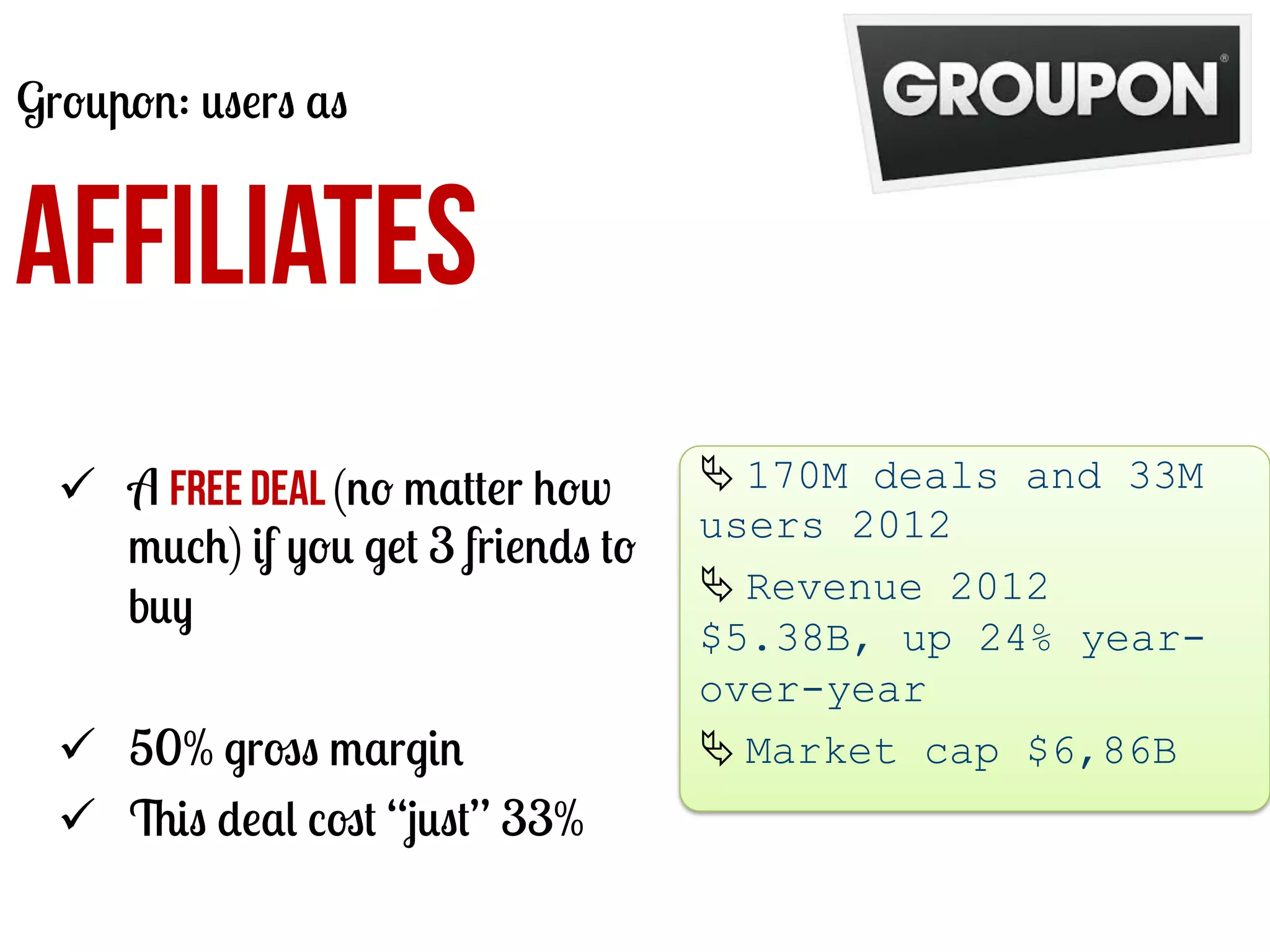 Groupon: users as

AFFILIATES
ü  A free deal (no matter how
much) if you get 3 friends to
buy
ü  50% gross margin
ü  This deal cost “just” 33%

Ä	
  170M deals and 33M
users 2012
Ä	
  Revenue 2012
$5.38B, up 24% yearover-year
Ä	
  Market cap $6,86B
	
  

 