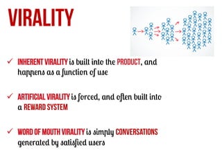 VIRALITY
ü  Inherent virality is built into the product, and
happens as a function of use
ü  Artificial virality is forced, and often built into
a reward system
ü  Word of mouth virality is simply conversations
generated by satisﬁed users

 