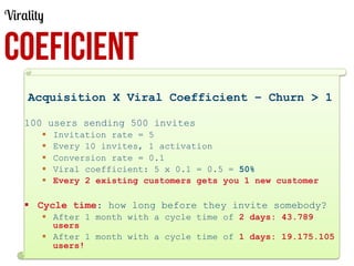 Virality

COEFICIENT
Acquisition X Viral Coefficient – Churn > 1
100 users sending 500 invites
§ 
§ 
§ 
§ 
§ 

Invitation rate = 5
Every 10 invites, 1 activation
Conversion rate = 0.1
Viral coefficient: 5 x 0.1 = 0.5 = 50%
Every 2 existing customers gets you 1 new customer

§  Cycle time: how long before they invite somebody?
§  After 1 month with a cycle time of 2 days: 43.789
users
§  After 1 month with a cycle time of 1 days: 19.175.105
users!

 