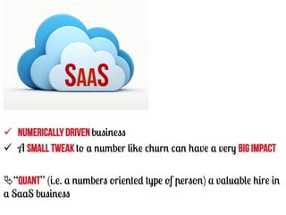 SAAS
ü  Numerically driven business
ü  A small tweak to a number like churn can have a very big impact
Ä“quant” (i.e. a numbers oriented type of person) a valuable hire in
a SaaS business

 