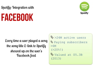 Spotify: Integration with

FACEBOOK
Every time a user played a song
the song title & link to Spotify
showed up on the user's
Facebook feed

Ä	
  >24M active users
Ä	
  Paying subscribers
>6M
(>20%!)

Ä	
  Valued at $5.3B
(2013)
	
  

 