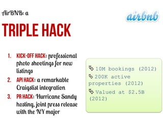 AirBNB: a

TRIPLE HACK
1.  Kick-off hack: professional
photo shootings for new
listings
2.  API hack: a remarkable
Craigslist integration
3.  PR Hack: Hurricane Sandy
hosting, joint press release
with the NY major

Ä	
  10M bookings (2012)
Ä	
  200K active
properties (2012)

Ä	
  Valued at $2.5B
(2012)
	
  

 