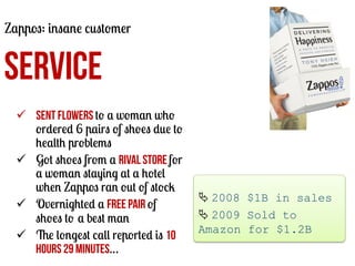 Zappos: insane customer

SERVICE
ü  Sent flowers to a woman who
ordered 6 pairs of shoes due to
health problems
ü  Got shoes from a rival store for
a woman staying at a hotel
when Zappos ran out of stock
ü  Overnighted a free pair of
shoes to a best man
ü  The longest call reported is 10
hours 29 minutes…

	
  
Ä	
  2008 $1B in sales
Ä	
  2009 Sold to
Amazon for $1.2B
	
  

 