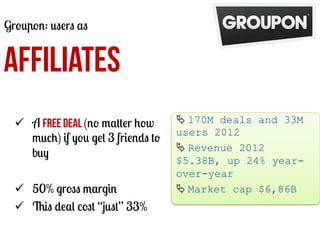Groupon: users as

AFFILIATES
ü  A free deal (no matter how
much) if you get 3 friends to
buy
ü  50% gross margin
ü  This deal cost “just” 33%

Ä	
  170M deals and 33M
users 2012
Ä	
  Revenue 2012
$5.38B, up 24% yearover-year
Ä	
  Market cap $6,86B
	
  

 